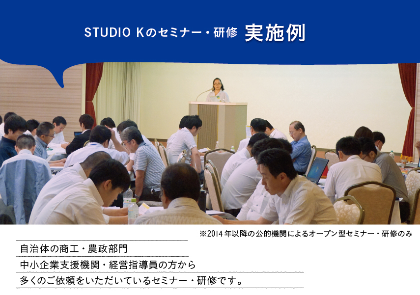 「STUDIO Kのセミナー・研修実施例」自治体の商工・農政部門中小企業支援機関・経営指導員の方から多くのご依頼をいただいているセミナー・研修です。